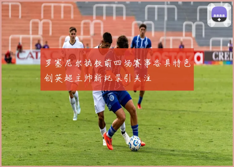 罗塞尼尔执教前四场赛事各具特色创英超主帅新纪录引关注
