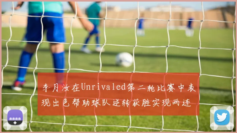 李月汝在Unrivaled第二轮比赛中表现出色帮助球队逆转获胜实现两连胜