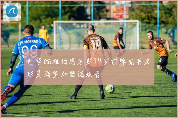巴萨瞄准伯恩茅斯19岁前锋克鲁皮球员渴望加盟诺坎普