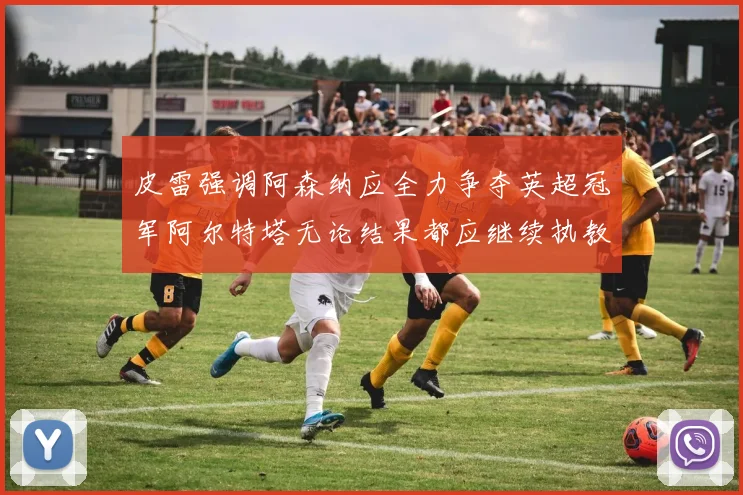 皮雷强调阿森纳应全力争夺英超冠军阿尔特塔无论结果都应继续执教