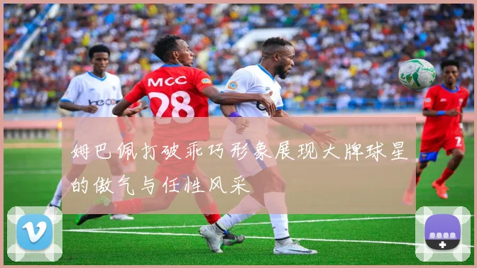 姆巴佩打破乖巧形象展现大牌球星的傲气与任性风采