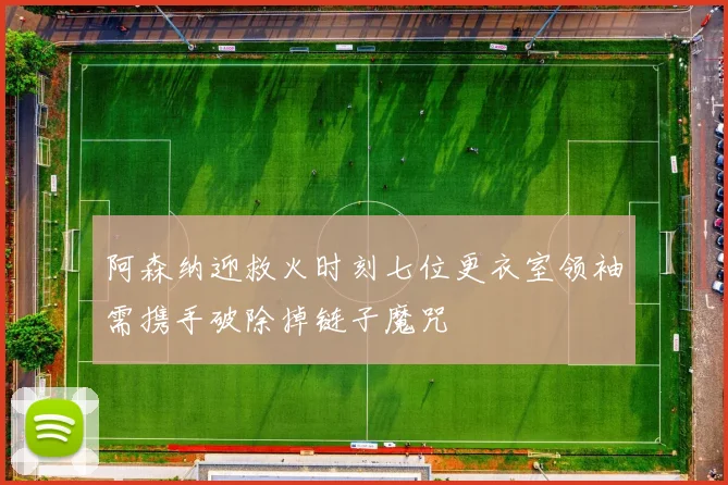 阿森纳迎救火时刻七位更衣室领袖需携手破除掉链子魔咒
