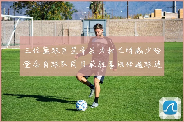 三位篮球巨星齐发力杜兰特威少哈登各自球队同日获胜喜讯传遍球迷圈
