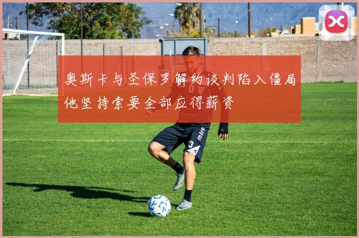奥斯卡与圣保罗解约谈判陷入僵局他坚持索要全部应得薪资