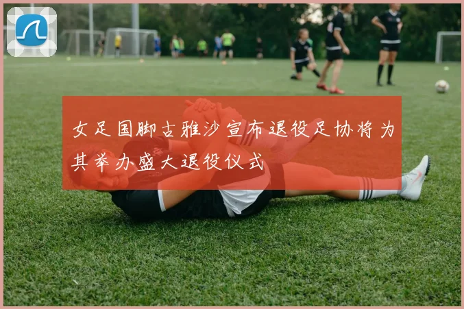 女足国脚古雅沙宣布退役足协将为其举办盛大退役仪式