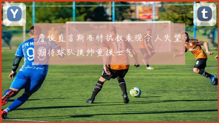 詹俊直言斯洛特执教表现令人失望期待球队换帅重振士气