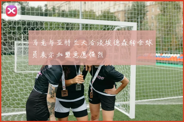 马竞与亚特兰大洽谈埃德森转会球员表示加盟意愿强烈
