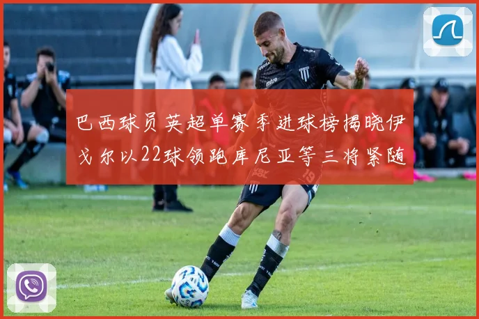 巴西球员英超单赛季进球榜揭晓伊戈尔以22球领跑库尼亚等三将紧随其后