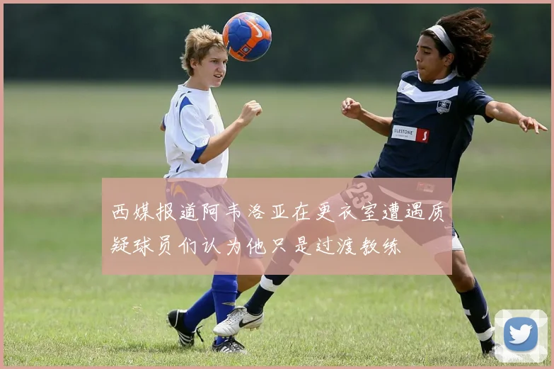 西媒报道阿韦洛亚在更衣室遭遇质疑球员们认为他只是过渡教练