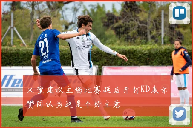 火蜜建议主场比赛延后开打KD表示赞同认为这是个好主意