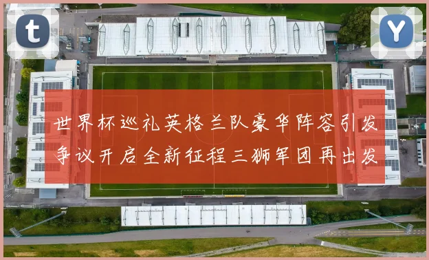 世界杯巡礼英格兰队豪华阵容引发争议开启全新征程三狮军团再出发