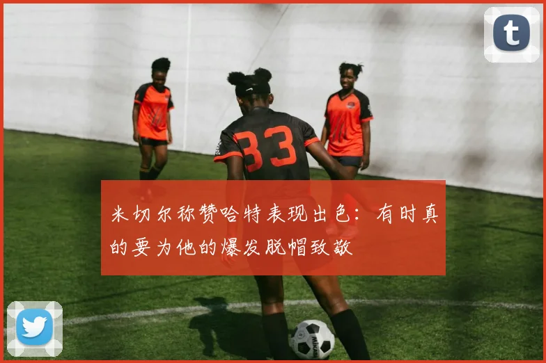 米切尔称赞哈特表现出色：有时真的要为他的爆发脱帽致敬