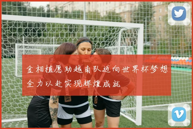 金相植愿助越南队迈向世界杯梦想全力以赴实现辉煌成就